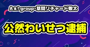 Aぇ! group・草間リチャード敬太が公然わいせつ容疑で逮捕TVerは4本の停止