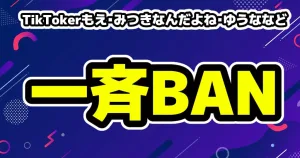 TikTokerもえ・みつきなんだよね・ゆうななどが一斉BAN